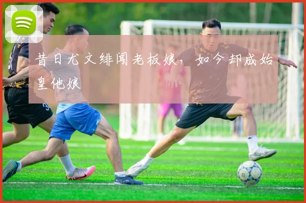 昔日尤文绯闻老板娘，如今却成始皇他娘