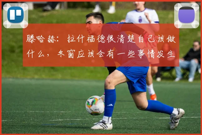 滕哈赫：拉什福德很清楚自己该做什么，冬窗应该会有一些事情发生