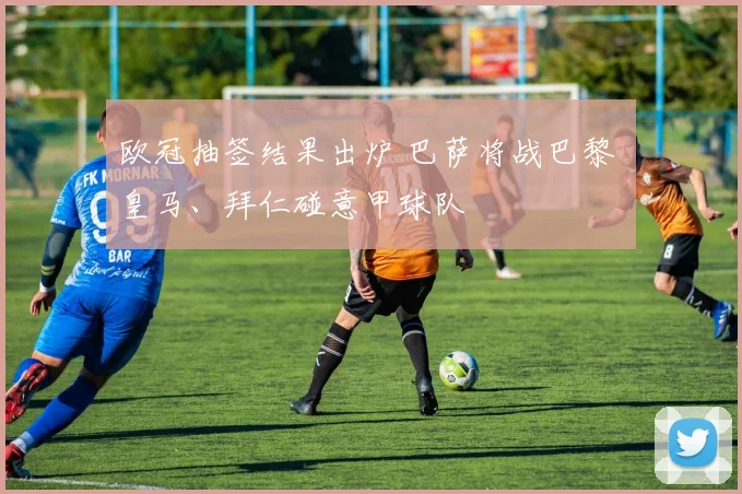 欧冠抽签结果出炉 巴萨将战巴黎 皇马、拜仁碰意甲球队