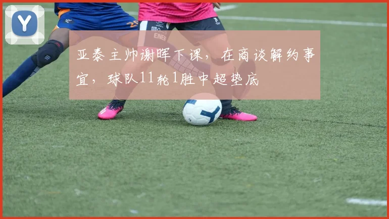 亚泰主帅谢晖下课，在商谈解约事宜，球队11轮1胜中超垫底