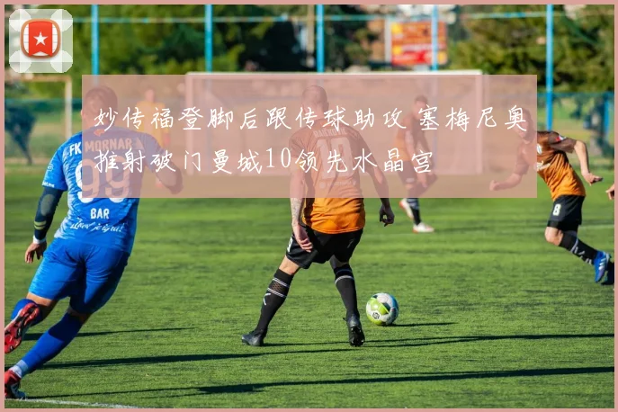 妙传福登脚后跟传球助攻 塞梅尼奥推射破门曼城10领先水晶宫