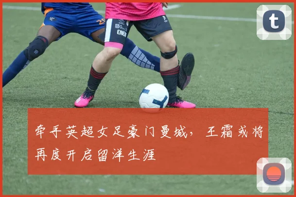 牵手英超女足豪门曼城，王霜或将再度开启留洋生涯