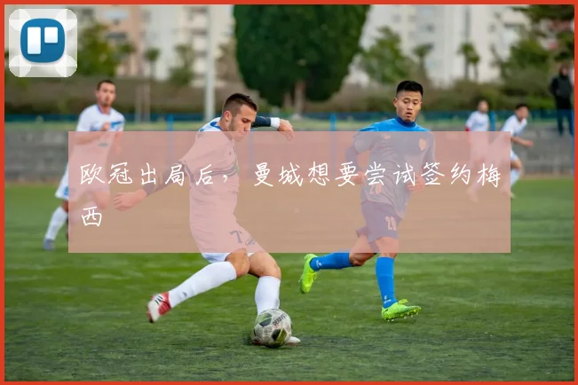 欧冠出局后，曼城想要尝试签约梅西