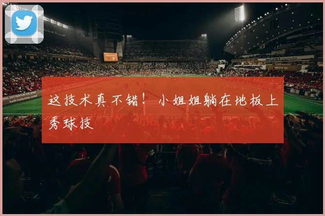这技术真不错！小姐姐躺在地板上秀球技