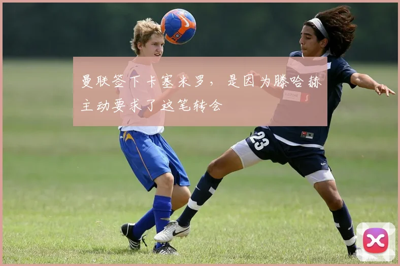 曼联签下卡塞米罗，是因为滕哈赫主动要求了这笔转会