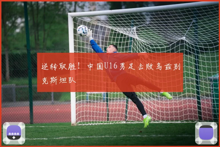逆转取胜！中国U16男足击败乌兹别克斯坦队