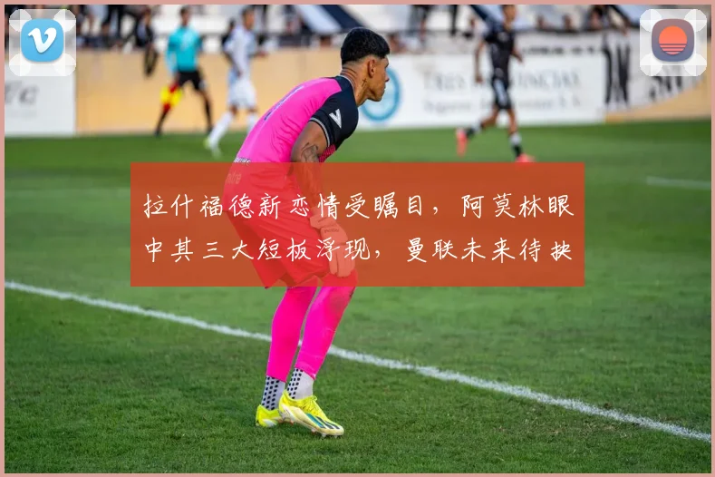 拉什福德新恋情受瞩目，阿莫林眼中其三大短板浮现，曼联未来待抉择