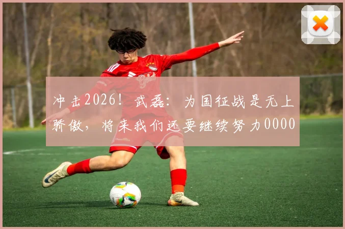 冲击2026！武磊：为国征战是无上骄傲，将来我们还要继续努力0000644