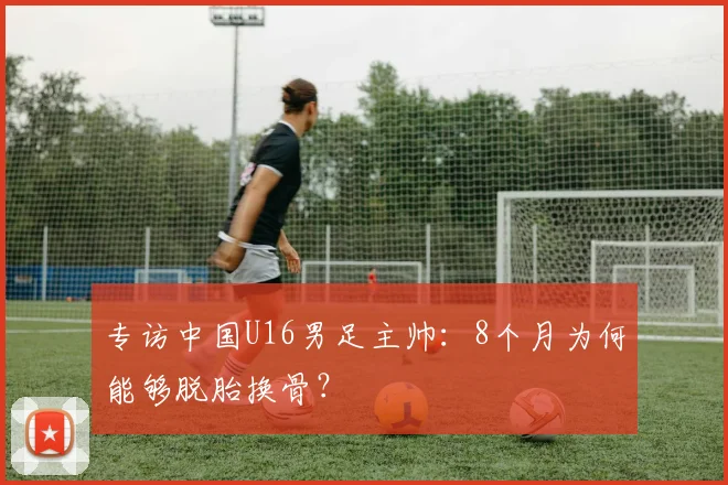 专访中国U16男足主帅：8个月为何能够脱胎换骨？