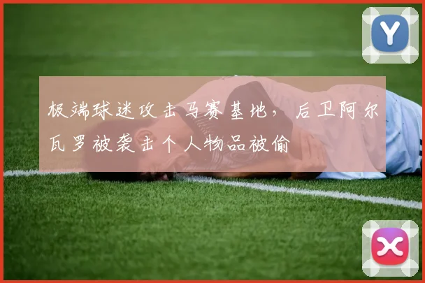 极端球迷攻击马赛基地，后卫阿尔瓦罗被袭击个人物品被偷