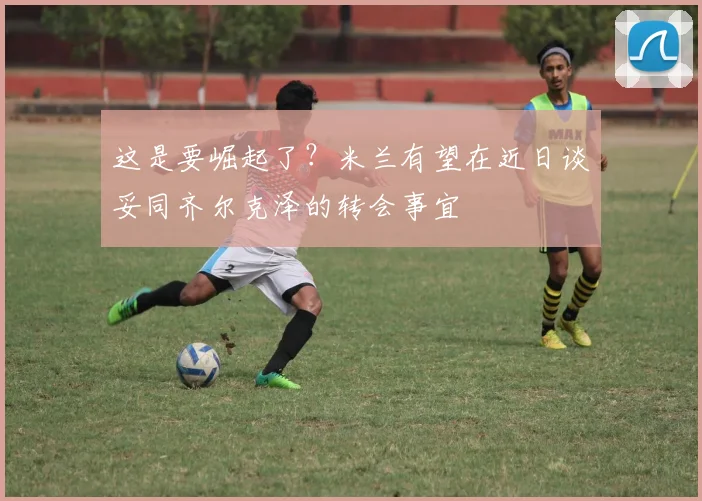 这是要崛起了？米兰有望在近日谈妥同齐尔克泽的转会事宜