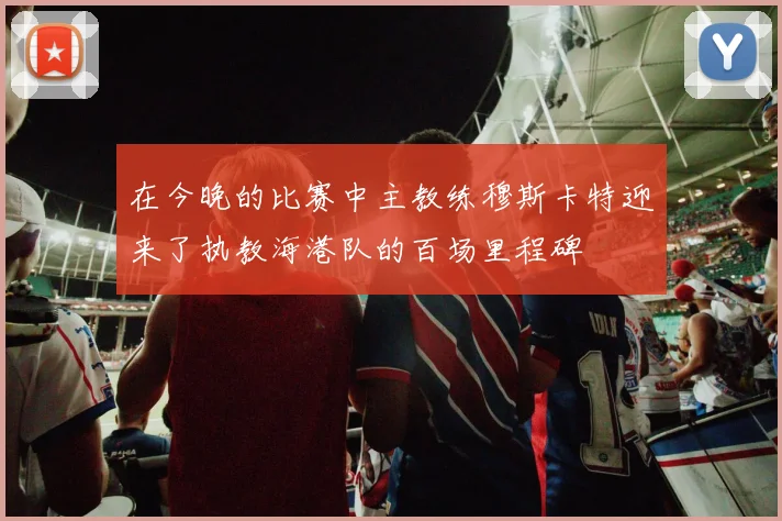 在今晚的比赛中主教练穆斯卡特迎来了执教海港队的百场里程碑