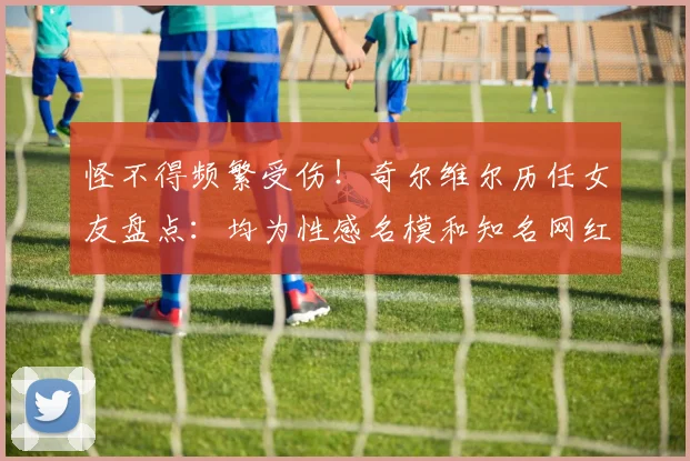 怪不得频繁受伤！奇尔维尔历任女友盘点：均为性感名模和知名网红