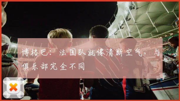 博格巴：法国队就像清新空气，与俱乐部完全不同
