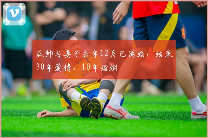瓜帅与妻子去年12月已离婚，结束30年爱情、10年婚姻