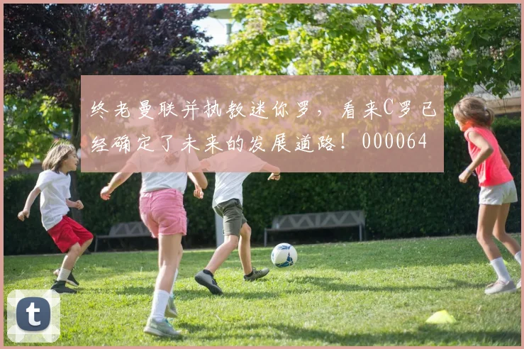 终老曼联并执教迷你罗，看来C罗已经确定了未来的发展道路！0000644