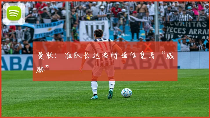 曼联：准队长达洛特面临皇马“威胁”