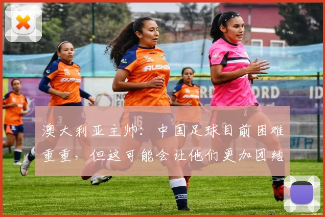 澳大利亚主帅：中国足球目前困难重重，但这可能会让他们更加团结