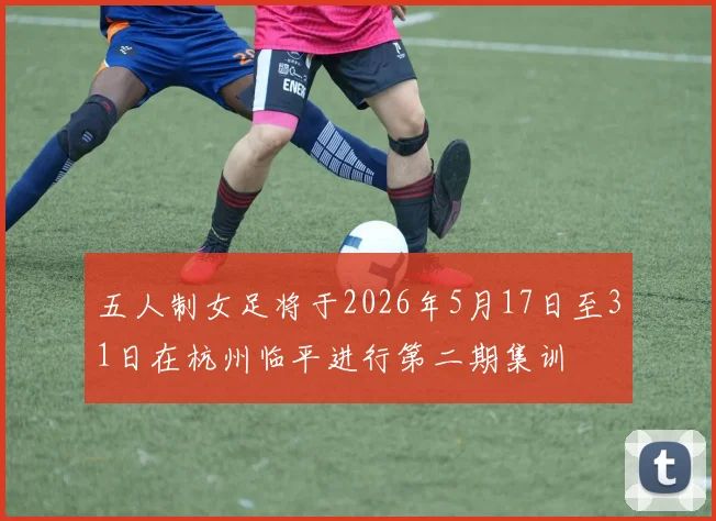 五人制女足将于2026年5月17日至31日在杭州临平进行第二期集训