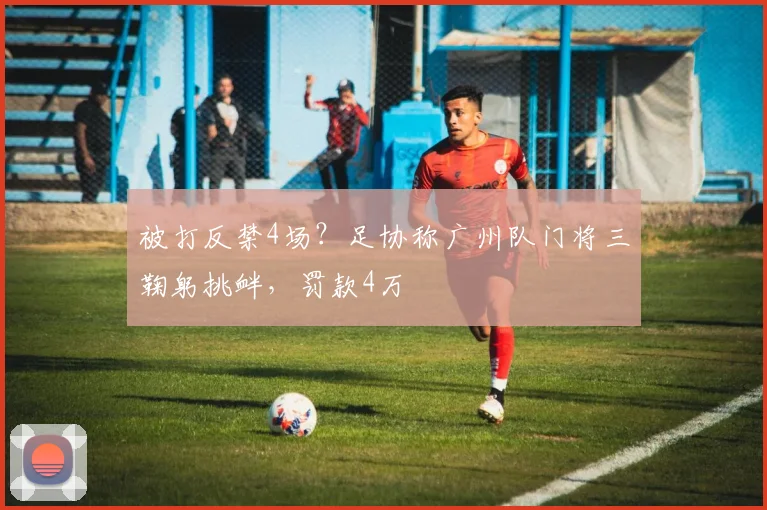 被打反禁4场？足协称广州队门将三鞠躬挑衅，罚款4万