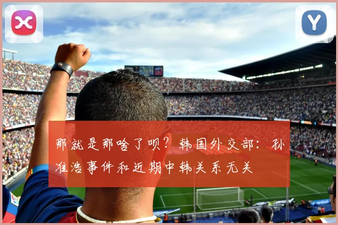 那就是那啥了呗？韩国外交部：孙准浩事件和近期中韩关系无关