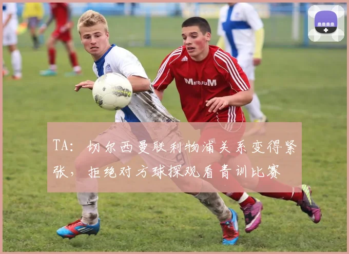 TA：切尔西曼联利物浦关系变得紧张，拒绝对方球探观看青训比赛