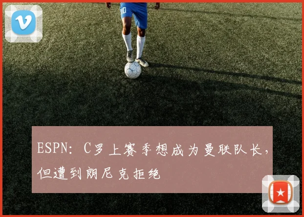 ESPN：C罗上赛季想成为曼联队长，但遭到朗尼克拒绝
