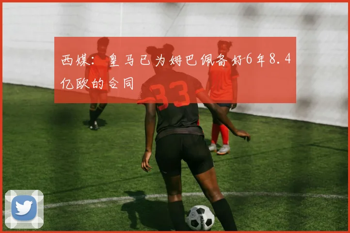 西媒：皇马已为姆巴佩备好6年8.4亿欧的合同