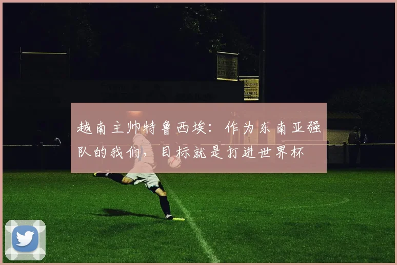 越南主帅特鲁西埃：作为东南亚强队的我们，目标就是打进世界杯
