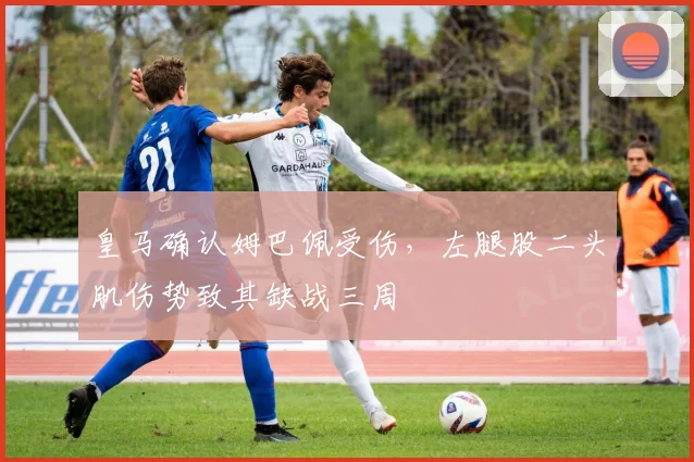 皇马确认姆巴佩受伤，左腿股二头肌伤势致其缺战三周