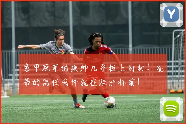 意甲冠军的换帅几乎板上钉钉！孔蒂的离任或许就在欧洲杯前！
