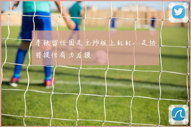 李铁留任国足主帅板上钉钉，足协将提供有力后援