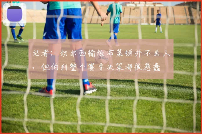记者：切尔西输给布莱顿并不丢人，但伯利整个赛季决策都很愚蠢
