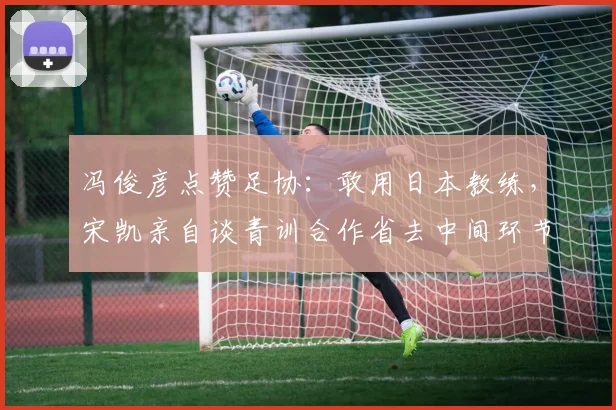 冯俊彦点赞足协：敢用日本教练，宋凯亲自谈青训合作省去中间环节