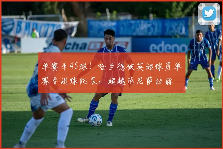 单赛季45球！哈兰德破英超球员单赛季进球纪录，超越范尼萨拉赫