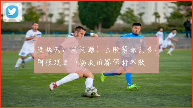 没梅西，没问题！击败萨尔瓦多，阿根廷近17场友谊赛保持不败