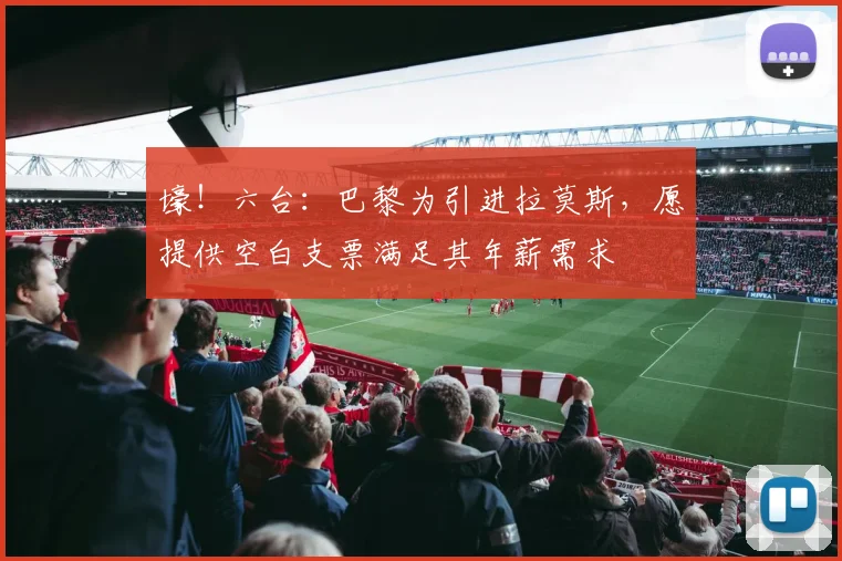 壕！六台：巴黎为引进拉莫斯，愿提供空白支票满足其年薪需求
