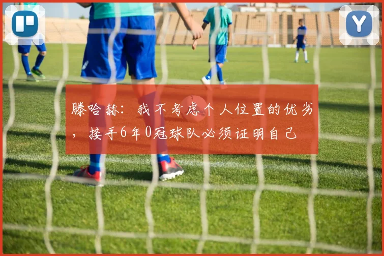 滕哈赫：我不考虑个人位置的优劣，接手6年0冠球队必须证明自己