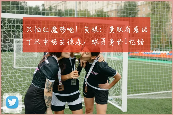 只怕红魔够呛！英媒：曼联有意诺丁汉中场安德森，球员身价1亿镑