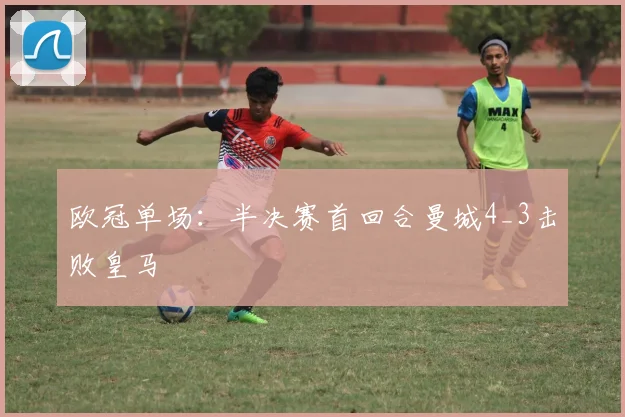 欧冠单场：半决赛首回合曼城4_3击败皇马